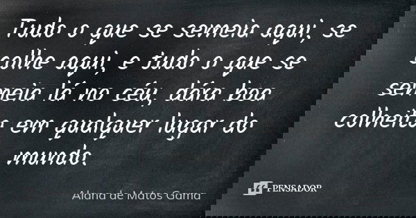 Tudo o que se semeia aqui, se colhe aqui, e tudo o que se semeia lá no céu, dára boa colheita em qualquer lugar do mundo.... Frase de Alana de Matos Gama.