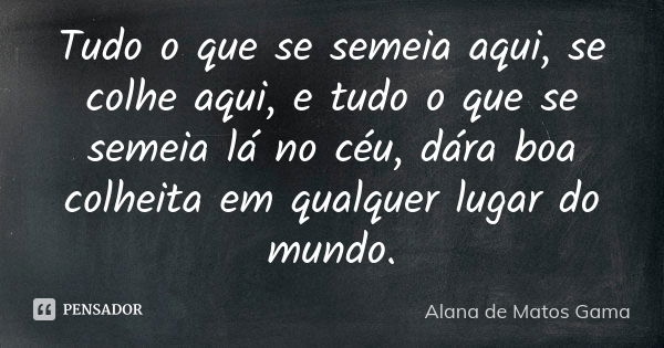 Tudo o que se semeia aqui, se colhe aqui, e tudo o que se semeia lá no céu, dára boa colheita em qualquer lugar do mundo.... Frase de Alana de Matos Gama.