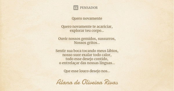 Quero novamente Quero novamente te acariciar, explorar teu corpo... Ouvir nossos gemidos, sussurros, Nossos gritos... Sentir sua boca tocando meus lábios, nosso... Frase de Alana de Oliveira Rivas.