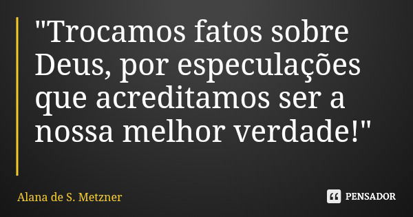 "Trocamos fatos sobre Deus, por especulações que acreditamos ser a nossa melhor verdade!"... Frase de Alana de S. Metzner.