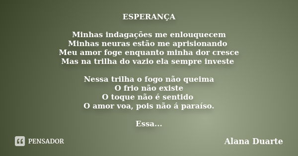 ESPERANÇA Minhas indagações me enlouquecem Minhas neuras estão me aprisionando Meu amor foge enquanto minha dor cresce Mas na trilha do vazio ela sempre investe... Frase de Alana Duarte.