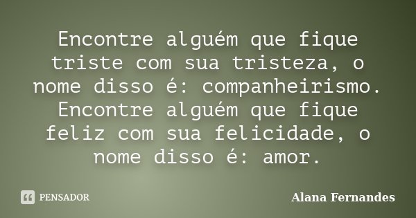 Encontre alguém que fique triste com sua tristeza, o nome disso é: companheirismo. Encontre alguém que fique feliz com sua felicidade, o nome disso é: amor.... Frase de Alana Fernandes.