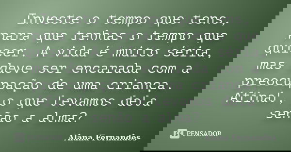 Investe o tempo que tens, para que tenhas o tempo que quiser. A vida é muito séria, mas deve ser encarada com a preocupação de uma criança. Afinal, o que levamo... Frase de Alana Fernandes.