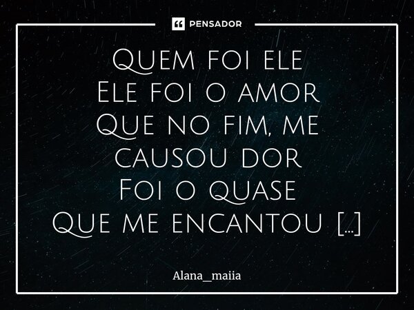 Quem foi ele Ele foi o amor Que no fim, me causou dor Foi o quase Que me encantou E o fim Sem vontade de desistir Mais, se existir dor Não é pra ser amor O amo... Frase de Alana_maiia.
