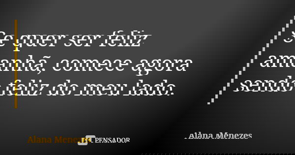 Se quer ser feliz amanhã, comece agora sendo feliz do meu lado.... Frase de Alana Menezes.