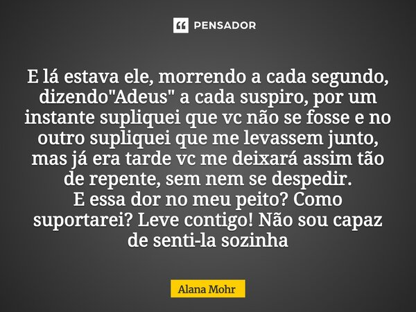 E lá estava ele, morrendo a cada segundo, dizendo "Adeus" a cada suspiro, por um instante supliquei que vc não se fosse e no outro supliquei que me ... Frase de Alana Mohr.