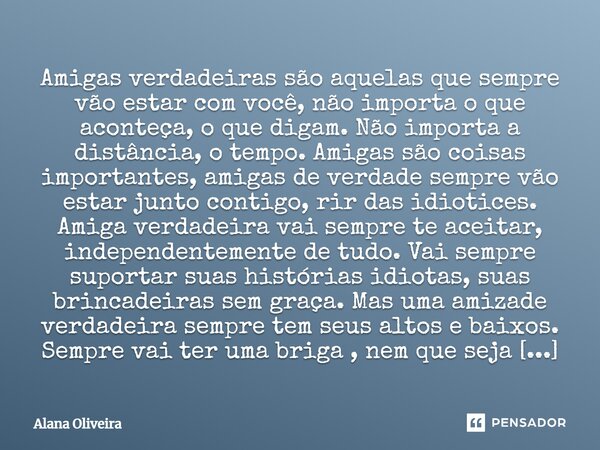 Amigas verdadeiras são aquelas que sempre vão estar com você, não importa o que aconteça, o que digam. Não importa a distância, o tempo. Amigas são coisas impor... Frase de Alana Oliveira.