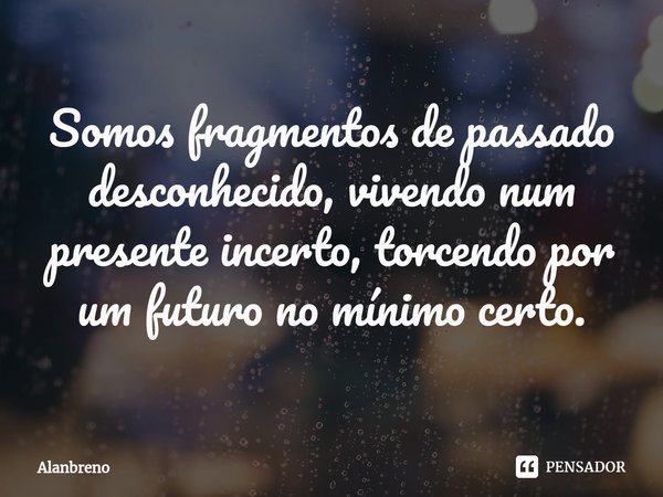 ⁠Somos fragmentos de passado desconhecido, vivendo num presente incerto, torcendo por um futuro no mínimo certo.... Frase de Alanbreno.