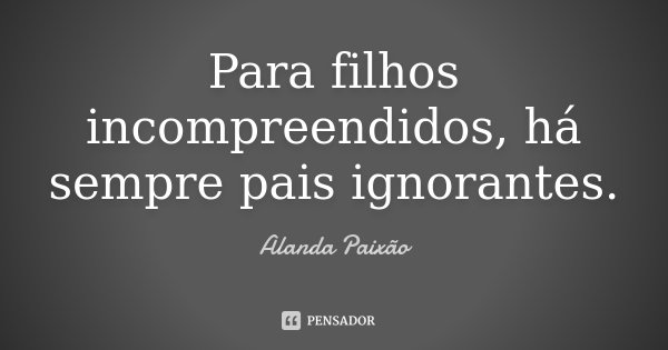 Para filhos incompreendidos, há sempre pais ignorantes.... Frase de Alanda Paixão.
