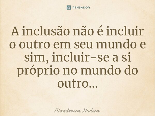 ⁠A inclusão não é incluir o outro em seu mundo e sim, incluir-se a si próprio no mundo do outro...... Frase de Alanderson Hudson.