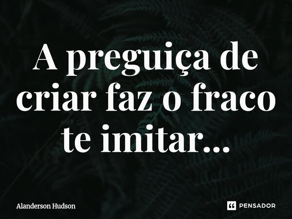 ⁠A preguiça de criar faz o fraco te imitar...... Frase de Alanderson Hudson.
