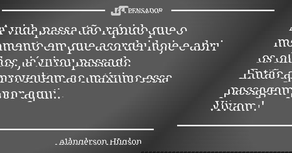A vida passa tão rápido que o momento em que acordei hoje e abri os olhos, já virou passado. Então aproveitem ao máximo essa passagem por aqui... Vivam !... Frase de Alanderson Hudson.