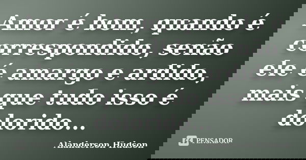 Amor é bom, quando é correspondido, senão ele é amargo e ardido, mais que tudo isso é dolorido...... Frase de Alanderson Hudson.