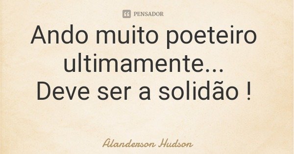 Ando muito poeteiro ultimamente... Deve ser a solidão !... Frase de Alanderson Hudson.
