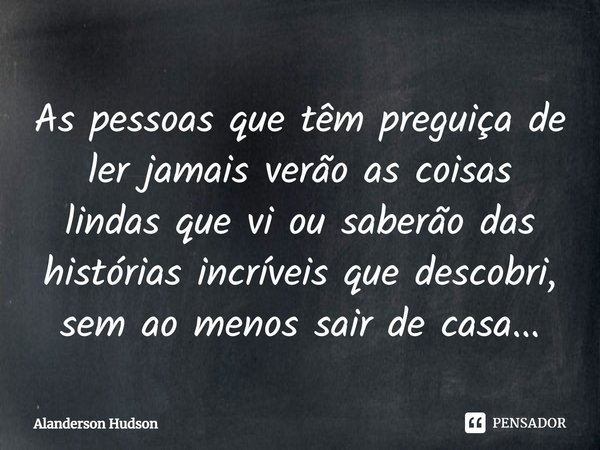 As pessoas que têm preguiça de ler jamais verão as coisas lindas que vi ou saberão das histórias incríveis que descobri, sem ao menos sair de casa...... Frase de Alanderson Hudson.