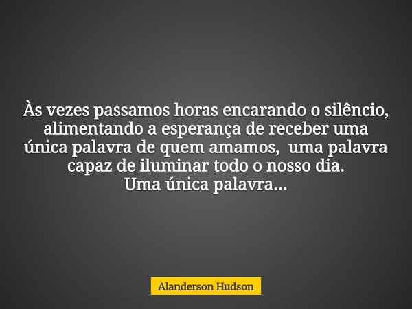 Às vezes passamos horas encarando o silêncio, alimentando a esperança de receber uma única palavra de quem amamos, uma palavra capaz de iluminar todo o nosso di... Frase de Alanderson Hudson.