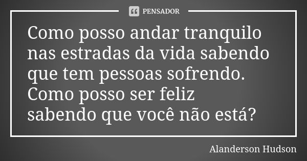 Como posso andar tranquilo nas estradas da vida sabendo que tem pessoas sofrendo. Como posso ser feliz sabendo que você não está?... Frase de Alanderson Hudson.