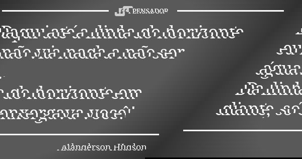 Daqui até a linha do horizonte eu não via nada a não ser água... Da linha do horizonte em diante, só enxergava você!... Frase de Alanderson Hudson.