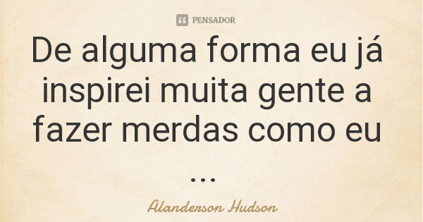 De alguma forma eu já inspirei muita gente a fazer merdas como eu ...... Frase de Alanderson Hudson.