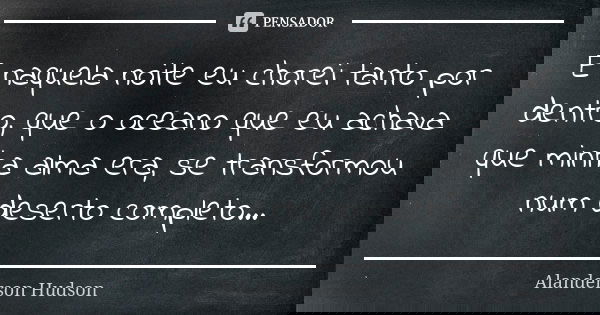 E naquela noite eu chorei tanto por dentro, que o oceano que eu achava que minha alma era, se transformou num deserto completo...... Frase de Alanderson Hudson.