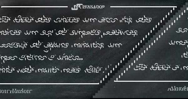 Ela fazia das cinzas um arco íris, das sombras um sol, de simples palavras, uma poesia, de alguns minutos, um tempo eterno e único... Ela fazia a minha vida mui... Frase de Alanderson Hudson.