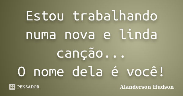 Estou trabalhando numa nova e linda canção... O nome dela é você!... Frase de Alanderson Hudson.