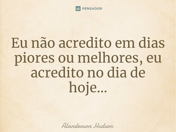 Eu não acredito em dias piores ou melhores, eu acredito no dia de hoje...... Frase de Alanderson Hudson.