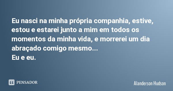 Eu nasci na minha própria companhia, estive, estou e estarei junto a mim em todos os momentos da minha vida, e morrerei um dia abraçado comigo mesmo... Eu e eu.... Frase de Alanderson Hudson.