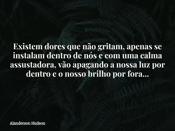 Existem dores que não gritam, apenas se instalam dentro de nós e com uma calma assustadora, vão apagando a nossaluz por dentro e o nosso brilho por fora...... Frase de Alanderson Hudson.