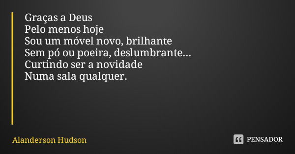 Graças a Deus Pelo menos hoje Sou um móvel novo, brilhante Sem pó ou poeira, deslumbrante... Curtindo ser a novidade Numa sala qualquer.... Frase de Alanderson Hudson.