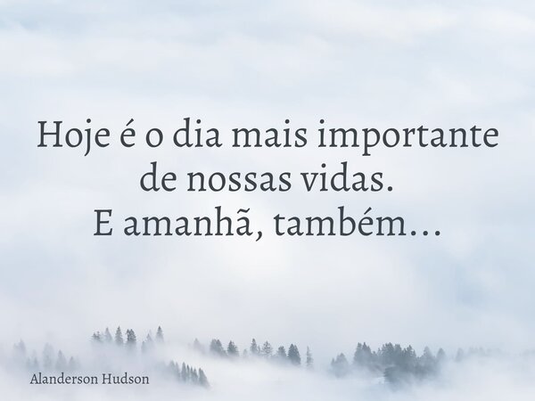 Hoje é o dia mais importante de nossas vidas. E amanhã, também...... Frase de Alanderson Hudson.