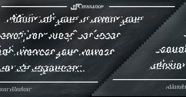 Maior do que o amor que senti por você, só essa saudade imensa que nunca deixou eu te esquecer...... Frase de Alanderson Hudson.