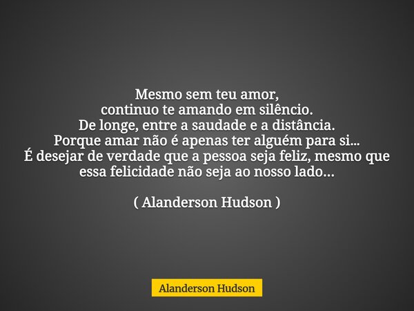 Mesmo sem teu amor, continuo te amando em silêncio. De longe, entre a saudade e a distância. Porque amar não é apenas ter alguém para si… É desejar de verdade q... Frase de Alanderson Hudson.