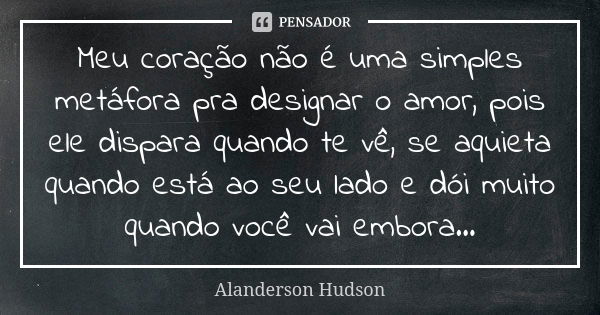 Meu coração não é uma simples metáfora pra designar o amor, pois ele dispara quando te vê, se aquieta quando está ao seu lado e dói muito quando você vai embora... Frase de Alanderson Hudson.