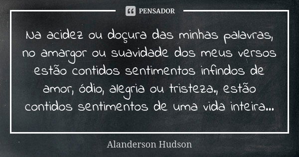 Na acidez ou doçura das minhas palavras, no amargor ou suavidade dos meus versos estão contidos sentimentos infindos de amor, ódio, alegria ou tristeza., estão ... Frase de Alanderson Hudson.