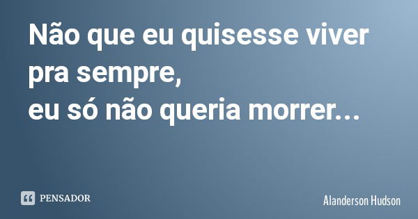 Não que eu quisesse viver pra sempre, eu só não queria morrer...... Frase de Alanderson Hudson.