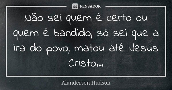 Não sei quem é certo ou quem é bandido, só sei que a ira do povo, matou até Jesus Cristo...... Frase de Alanderson Hudson.