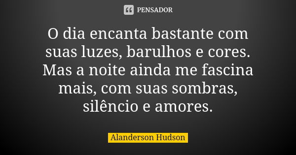 O dia encanta bastante com suas luzes, barulhos e cores. Mas a noite ainda me fascina mais, com suas sombras, silêncio e amores.... Frase de Alanderson Hudson.