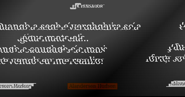 Quando a sede é verdadeira só a água mata ela... Quando a saudade é a mais forte, só te vendo eu me realizo.... Frase de Alanderson Hudson.
