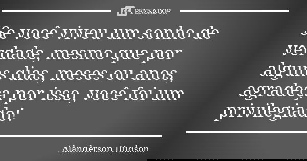 Se você viveu um sonho de verdade, mesmo que por alguns dias, meses ou anos, agradeça por isso, você foi um privilegiado!... Frase de Alanderson Hudson.