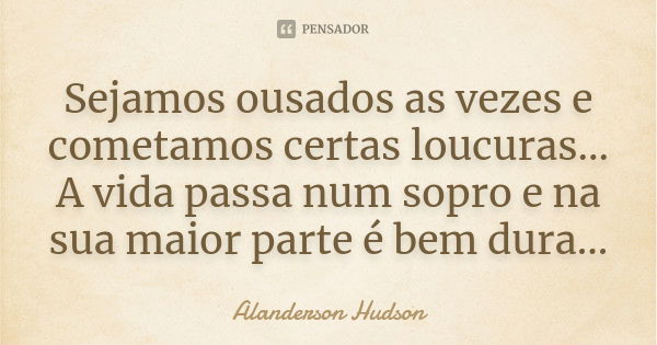 Sejamos ousados as vezes e cometamos certas loucuras... A vida passa num sopro e na sua maior parte é bem dura...... Frase de Alanderson Hudson.