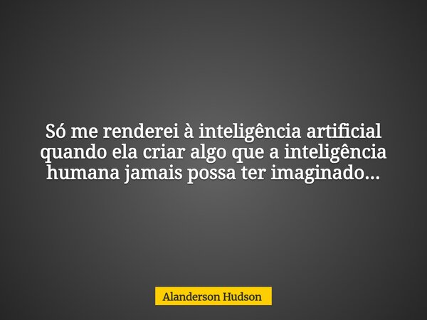 Só me renderei à inteligência artificial quando ela criar algo que a inteligência humana jamais possa ter imaginado...... Frase de Alanderson Hudson.