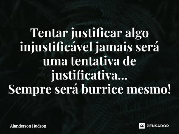 ⁠Tentar justificar algo injustificável jamais será uma tentativa de justificativa... Sempre será burrice mesmo!... Frase de Alanderson Hudson.