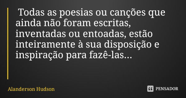 Todas as poesias ou canções que ainda não foram escritas, inventadas ou entoadas, estão inteiramente à sua disposição e inspiração para fazê-las...... Frase de Alanderson Hudson.