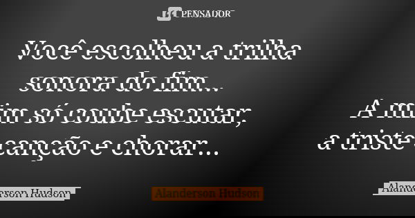 Você escolheu a trilha sonora do fim... A mim só coube escutar, a triste canção e chorar...... Frase de Alanderson Hudson.