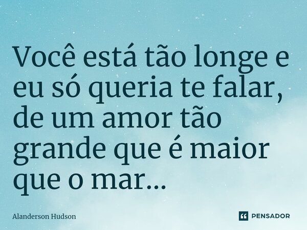 ⁠Você está tão longe e eu só queria te falar, de um amor tão grande que é maior que o mar...... Frase de Alanderson Hudson.