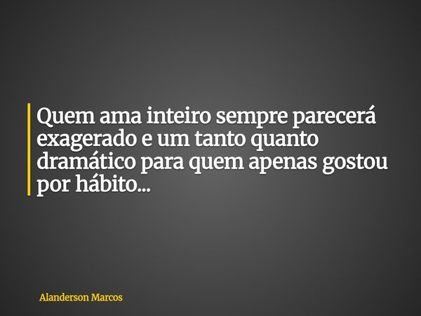 Quem ama inteiro sempre parecerá exagerado e um tanto quanto dramático para quem apenas gostou por hábito...... Frase de Alanderson Marcos.