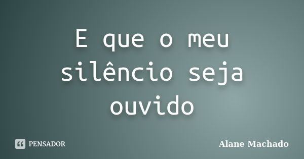 E que o meu silêncio seja ouvido... Frase de Alane Machado.