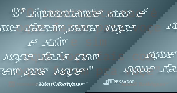 "O importamte nao é oque fazem para voçe e sim oque voçe fais com oque fazem pra voçe"... Frase de 