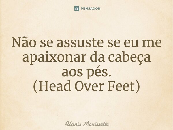 Não se assuste se eu me apaixonar da cabeça aos pés. (Head Over Feet)... Frase de Alanis Morissette.